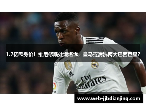 1.7亿欧身价！维尼修斯处境堪忧，皇马或清洗两大巴西巨星？